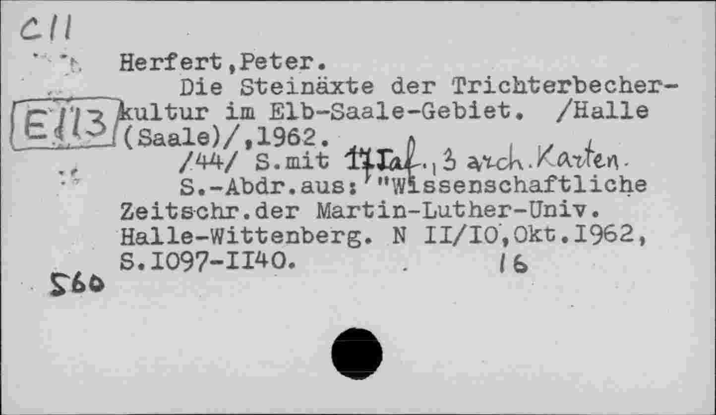 ﻿’ 'h Herfert»Peter. Die Steinäxte der Trichterbecher-
ГС / І ’З ^ultur im Elb-Saale-Gebiet. /Halle Saale)/, 1962. _ л .	.
. ,	/44/ s. mit ІХІОІ-. ] і	• Клиел '
S.-Abdr.auss ''"Wissenschaftliche Zeit&chr.der Martin-Luther-Univ. Halle-Wittenberg. N II/I0,0kt.I962, S.I097-H40.	. /b